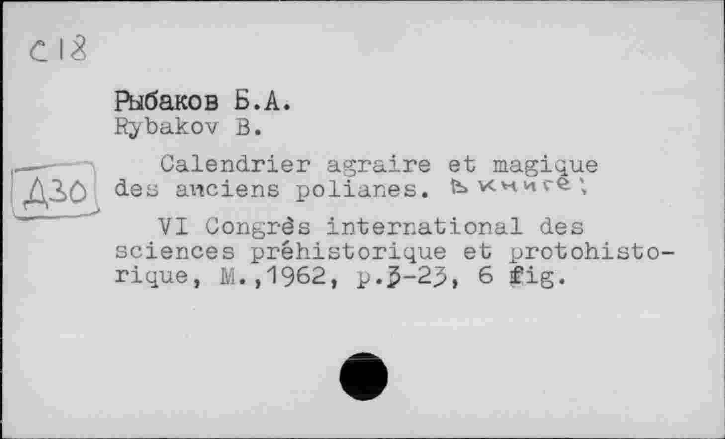 ﻿Рыбаков Б.А.
Rybakov В.
Calendrier agraire et magique des anciens polianes.
VI Congrès international des sciences préhistorique et protohist rique, M.,1962, p.5-2.5, 6 fig.